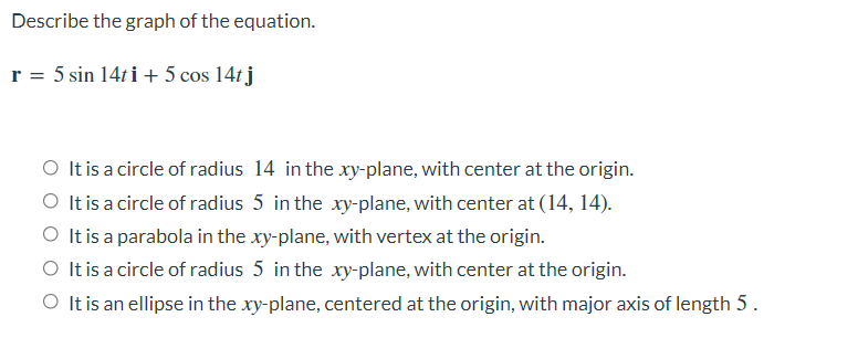 Describe the graph of the equation.
r = 5 sin 14ti + 5 cos 14t j
O It is a circle of radius 14 in the xy-plane, with center at the origin.
O It is a circle of radius 5 in the xy-plane, with center at (14, 14).
O It is a parabola in the xy-plane, with vertex at the origin.
O It is a circle of radius 5 in the xy-plane, with center at the origin.
O It is an ellipse in the xy-plane, centered at the origin, with major axis of length 5.