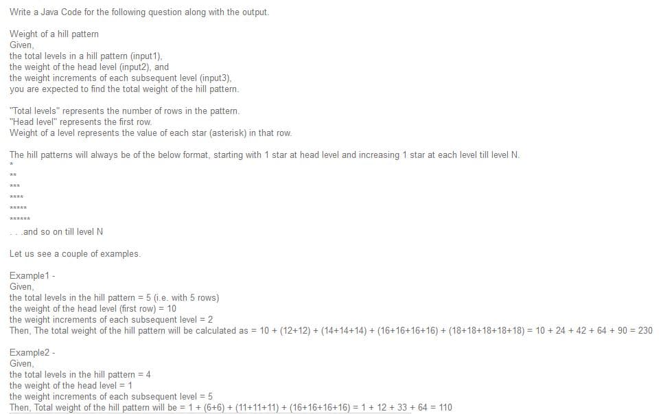 Write a Java Code for the following question along with the output.
Weight of a hill pattern
Given,
the total levels in a hill pattern (input1),
the weight of the head level (input2), and
the weight increments of each subsequent level (input3),
you are expected to find the total weight of the hill pattern.
"Total levels" represents the number of rows in the pattern.
"Head level" represents the first row.
Weight of a level represents the value of each star (asterisk) in that row.
The hill patterns will always be of the below format, starting with 1 star at head level and increasing 1 star at each level till level N.
**
***
****
*****
******
...and so on till level N
Let us see a couple of examples.
Example1 -
Given,
the total levels in the hill pattern = 5 (i.e. with 5 rows)
the weight of the head level (first row) = 10
the weight increments of each subsequent level = 2
Then, The total weight of the hill pattern will be calculated as = 10 + (12+12) + (14+14+14) + (16+16+16+16) + (18+18+18+18+18) = 10 + 24 + 42 + 64 + 90 = 230
Example2 -
Given,
the total levels in the hill pattern = 4
the weight of the head level = 1
the weight increments of each subsequent level = 5
Then, Total weight of the hill pattern will be = 1+ (6+6) + (11+11+11) + (16+16+16+16) = 1+ 12 + 33 + 64 = 110
