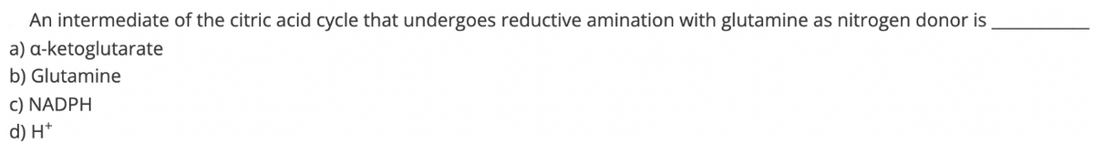 An intermediate of the citric acid cycle that undergoes reductive amination with glutamine as nitrogen donor is
a-ketoglutarate
a)
b) Glutamine
c) NADPH
d) H+