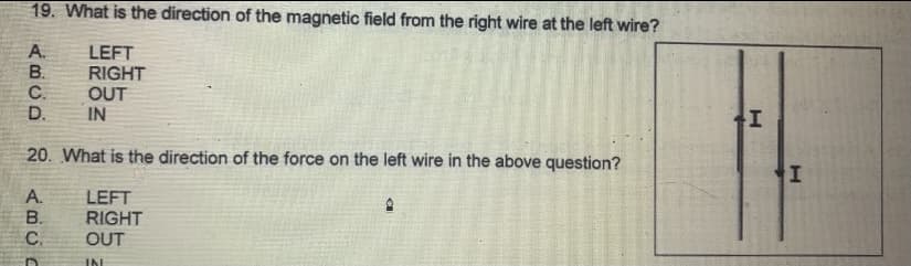 19. What is the direction of the magnetic field from the right wire at the left wire?
A.
B.
C.
D.
LEFT
RIGHT
OUT
IN
20. What is the direction of the force on the left wire in the above question?
A.
B.
C.
LEFT
RIGHT
OUT
IN
