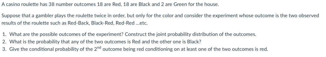 A casino roulette has 38 number outcomes 18 are Red, 18 are Black and 2 are Green for the house.
Suppose that a gambler plays the roulette twice in order, but only for the color and consider the experiment whose outcome is the two observed
results of the roulette such as Red-Back, Black-Red, Red-Red ..etc.
1. What are the possible outcomes of the experiment? Construct the joint probability distribution of the outcomes.
2. What is the probability that any of the two outcomes is Red and the other one is Black?
3. Give the conditional probability of the 2nd outcome being red conditioning on at least one of the two outcomes is red.
