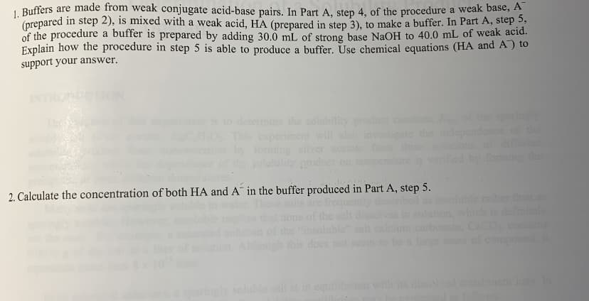 1 Buffers are made from weak conjugate acid-base pairs. In Part A. step 4, of the procedure a weak basc, A
(prepared in step 2), is mixed with a weak acid, HA (prepared in step 3), to make a buffer. In Part A, step 3,
of the procedure a buffer is prepared by adding 30.0 mL of strong base NaOH to 40.0 mL of weak acid.
Explain how the procedure in step 5 is able to produce a buffer. Use chemical equations (HA and A) to
support your answer.
INT
to determie the solubility prod
This experimem
by forming sihy
li product on
ngly
of the
will also invete the
f t
by foming the
2. Calculate the concentration of both HA and A in the buffer produced in Part A, step 5.
her th
dfinely
Ocon
ound
inse
this does
large of
luble alt i in e
with is disol
ent i n
