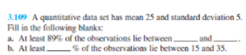 3.109 A quantitative data set has mean 25 and standard deviation 5.
Fill in the following blanks:
a. At least 89% of the observations lie between.
b. At least.
and.
-% of the observations lie between 15 and 35.
