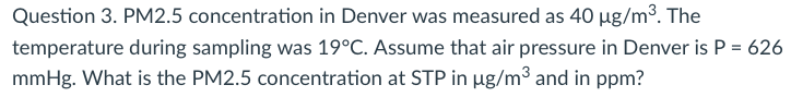 Question 3. PM2.5 concentration in Denver was measured as 40 µg/m³. The
temperature during sampling was 19°C. Assume that air pressure in Denver is P = 626
mmHg. What is the PM2.5 concentration at STP in µg/m³ and in ppm?
