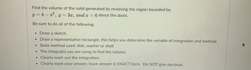 Find the volume of the solid generated by revolving the region bounded by
y = 4 - z', y = 3z, and z =
O about the zaxis.
Be sure to do all of the following:
• Draw a sketch.
• Draw a representative rectangle, this helps you determine the variable of integration and method.
• State method used: disk, washer or shell.
• The integral(s) you are using to find the volume.
Clearly work out the integration.
Clearly mark your answer, leave answer in EXACT form. Do NOT give decimals.
