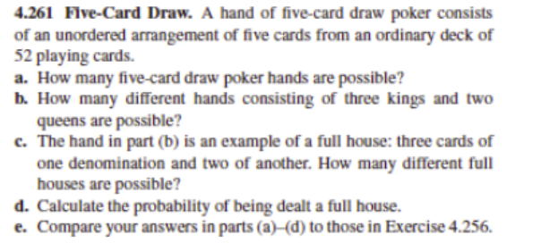 4.261 Flve-Card Draw. A hand of five-card draw poker consists
of an unordered arrangement of five cards from an ordinary deck of
52 playing cards.
a. How many five-card draw poker hands are possible?
b. How many different hands consisting of three kings and two
queens are possible?
c. The hand in part (b) is an example of a full house: three cards of
one denomination and two of another. How many different full
houses are possible?
d. Calculate the probability of being dealt a full house.
e. Compare your answers in parts (a)–(d) to those in Exercise 4.256.
