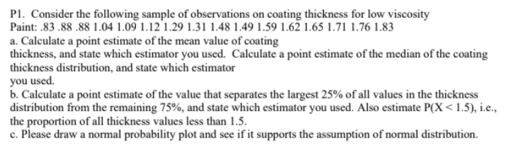 P1. Consider the following sample of observations on coating thickness for low viscosity
Paint: .83 .88 .88 1.04 1.09 1.12 1.29 1.31 1.48 1.49 1.59 1.62 1.65 1.71 1.76 1.83
a. Calculate a point estimate of the mean value of coating
thickness, and state which estimator you used. Calculate a point estimate of the median of the coating
thickness distribution, and state which estimator
you used.
b. Calculate a point estimate of the value that separates the largest 25% of all values in the thickness
distribution from the remaining 75%, and state which estimator you used. Also estimate P(X < 1.5), i.e.,
the proportion of all thickness values less than 1.5.
c. Please draw a normal probability plot and see if it supports the assumption of normal distribution.
