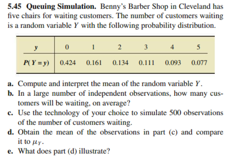 5.45 Queuing Simulation. Benny's Barber Shop in Cleveland has
five chairs for waiting customers. The number of customers waiting
is a random variable Y with the following probability distribution.
y
1
3
4
5
P(Y = y)
0.424
0.161
0.134
0.111
0.093
0.077
a. Compute and interpret the mean of the random variable Y.
b. In a large number of independent observations, how many cus-
tomers will be waiting, on average?
c. Use the technology of your choice to simulate 500 observations
of the number of customers waiting.
d. Obtain the mean of the observations in part (c) and compare
it to µy.
e. What does part (d) illustrate?
