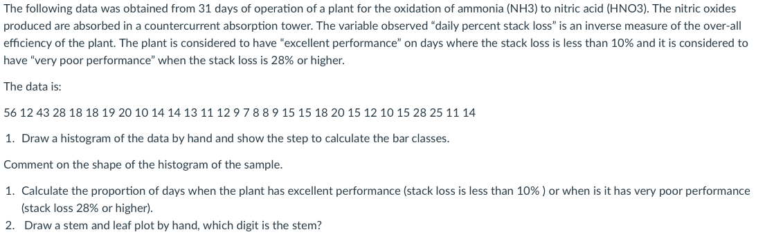 The following data was obtained from 31 days of operation of a plant for the oxidation of ammonia (NH3) to nitric acid (HNO3). The nitric oxides
produced are absorbed in a countercurrent absorption tower. The variable observed "daily percent stack loss" is an inverse measure of the over-all
efficiency of the plant. The plant is considered to have "excellent performance" on days where the stack loss is less than 10% and it is considered to
have "very poor performance" when the stack loss is 28% or higher.
The data is:
56 12 43 28 18 18 19 20 10 14 14 13 11 1297889 15 15 18 20 15 12 10 15 28 25 11 14
1. Draw a histogram of the data by hand and show the step to calculate the bar classes.
Comment on the shape of the histogram of the sample.
1. Calculate the proportion of days when the plant has excellent performance (stack loss is less than 10% ) or when is it has very poor performance
(stack loss 28% or higher).
2. Draw a stem and leaf plot by hand, which digit is the stem?
