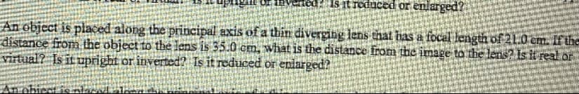 Is it reduced or enlarged?
An object is placed along the principal axis of a thín diverging lens that has a focal length of 21.0 cm. If the
distance from the object to the lens is 35.0 cm, what is the distance from the image to the lens? Is it real or
virtual? Is it upright or inverted? Is it reduced or enlarged?
