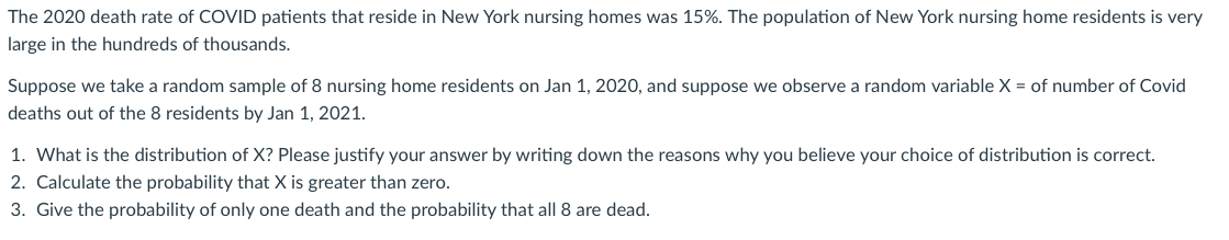 The 2020 death rate of COVID patients that reside in New York nursing homes was 15%. The population of New York nursing home residents is very
large in the hundreds of thousands.
Suppose we take a random sample of 8 nursing home residents on Jan 1, 2020, and suppose we observe a random variable X = of number of Covid
deaths out of the 8 residents by Jan 1, 2021.
1. What is the distribution of X? Please justify your answer by writing down the reasons why you believe your choice of distribution is correct.
2. Calculate the probability that X is greater than zero.
3. Give the probability of only one death and the probability that all 8 are dead.
