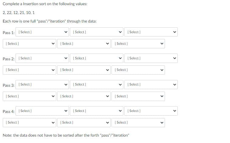 Complete a Insertion sort on the following values:
2, 22, 12, 21, 10, 1
Each row is one full "pass"/"iteration" through the data:
Pass 1: ( Select ]
[ Select)
[ Select]
[ Select |
[ Select )
[ Select ]
Pass 2: ( Select)
[ Select)
[ Select]
[S
[ Select )
[ Select )
[ Select]
Pass 3: ( Select]
[ Select]
[ Select)
[ Select )
( Select )
( Select]
Pass 4: ( Select)
[ Select )
[ Select)
[ Select )
[ Select )
[ Select )
Note: the data does not have to be sorted after the forth "pass"/"iteration"
>
>
>
>
>
>
>
>
