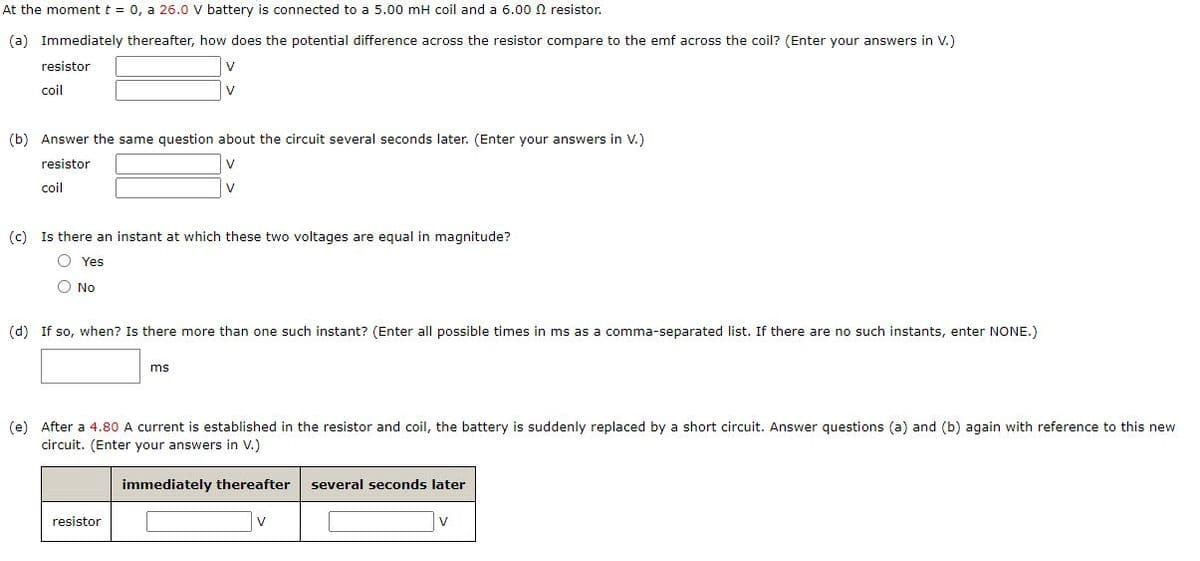 At the moment t = 0, a 26.0 V battery is connected to a 5.00 mH coil and a 6.00 N resistor.
(a) Immediately thereafter, how does the potential difference across the resistor compare to the emf across the coil? (Enter your answers in V.)
resistor
V
coil
V
(b) Answer the same question about the circuit several seconds later. (Enter your answers in V.)
resistor
coil
V
(c) Is there an instant at which these two voltages are equal in magnitude?
O Yes
O No
(d) If so, when? Is there more than one such instant? (Enter all possible times in ms as a comma-separated list. If there are no such instants, enter NONE.)
ms
(e) After a 4.80 A current is established in the resistor and coil, the battery is suddenly replaced by a short circuit. Answer questions (a) and (b) again with reference to this new
circuit. (Enter your answers in V.)
immediately thereafter
several seconds later
resistor
V
v
