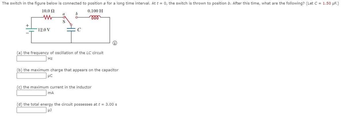 The switch in the figure below is connected to position a for a long time interval. Att = 0, the switch is thrown to position b. After this time, what are the following? (Let C = 1.50 µF.)
10.0 2
0.100 H
b
12.0 V
(a) the frequency of oscillation of the LC circuit
Hz
(b) the maximum charge that appears on the capacitor
(c) the maximum current in the inductor
mA
(d) the total energy the circuit possesses at t = 3.00 s

