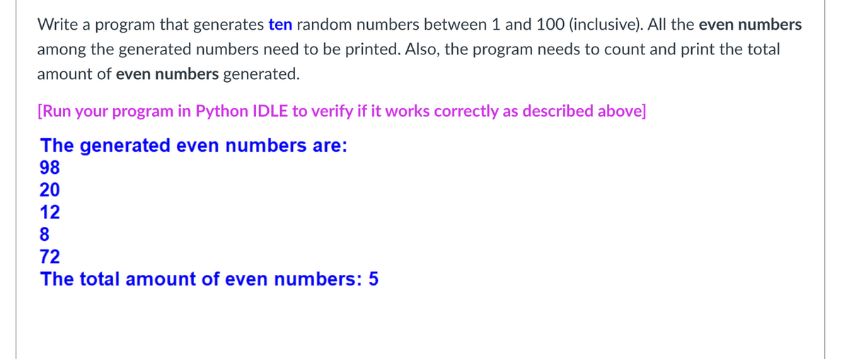 Write a program that generates ten random numbers between 1 and 100 (inclusive). All the even numbers
among the generated numbers need to be printed. Also, the program needs to count and print the total
amount of even numbers generated.
[Run your program in Python IDLE to verify if it works correctly as described above]
The generated even numbers are:
98
20
12
8
72
The total amount of even numbers: 5