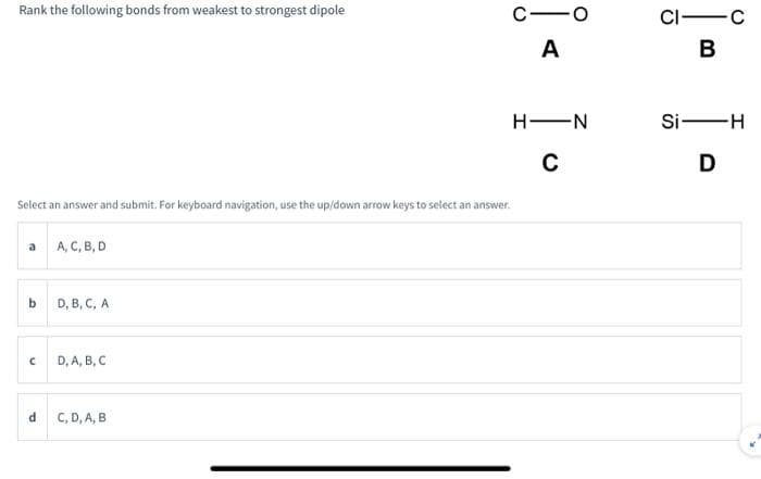 Rank the following bonds from weakest to strongest dipole
a A, C, B, D
Select an answer and submit. For keyboard navigation, use the up/down arrow keys to select an answer.
b
C
d
D, B, C, A
D, A, B, C
C-O
A
C, D, A, B
H-N
C
CI-C
B
Si-H
D