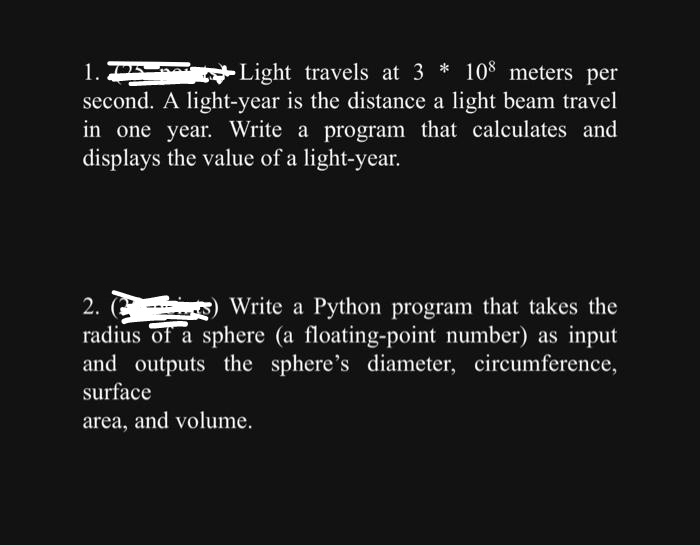 Light travels at 3* 108 meters per
1. P
second.
A light-year is the distance a light beam travel
in one year. Write a program that calculates and
displays the value of a light-year.
2. (2
Write a Python program that takes the
radius of a sphere (a floating-point number) as input
and outputs the sphere's diameter, circumference,
surface
area, and volume.