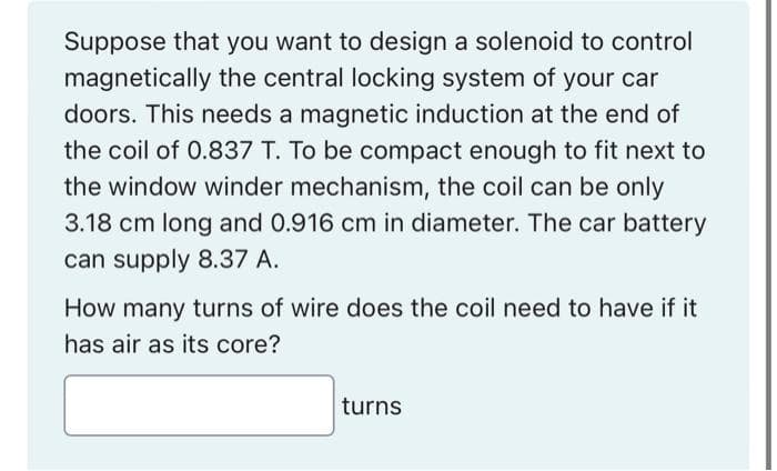 Suppose that you want to design a solenoid to control
magnetically the central locking system of your car
doors. This needs a magnetic induction at the end of
the coil of 0.837 T. To be compact enough to fit next to
the window winder mechanism, the coil can be only
3.18 cm long and 0.916 cm in diameter. The car battery
can supply 8.37 A.
How many turns of wire does the coil need to have if it
has air as its core?
turns