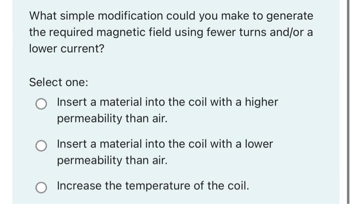 What simple modification could you make to generate
the required magnetic field using fewer turns and/or a
lower current?
Select one:
Insert a material into the coil with a higher
permeability than air.
Insert a material into the coil with a lower
permeability than air.
Increase the temperature of the coil.