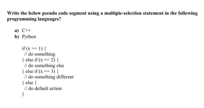 Write the below pseudo code segment using a multiple-selection statement in the following
programming languages?
a) C++
b) Python
if (x == 1) {
// do something
} else if (x == 2) {
// do something else
} else if (x==3){
// do something different
} else {
// do default action
}