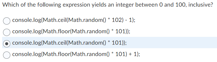 Which of the following expression yields an integer between 0 and 100, inclusive?
* 102) - 1);
* 101));
101));
* 101) + 1);
console.log(Math.ceil(Math.random()
console.log(Math.floor(Math.random()
O console.log(Math.ceil(Math.random() *
console.log(Math.floor(Math.random()