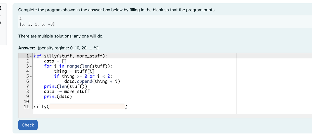 2
e
f
Complete the program shown in the answer box below by filling in the blank so that the program prints
4
[5, 3, 1, 5, -3]
There are multiple solutions; any one will do.
Answer: (penalty regime: 0, 10, 20, ... %)
1 def silly(stuff, more_stuff):
data = []
2
3,
for i in range(len(stuff)):
4
thing stuff[i]
=
5
if thing >= 0 or i < 2:
6
7
8
9
10
11 silly
Check
data.append(thing + i)
print(len(stuff))
data + more_stuff
print(data)