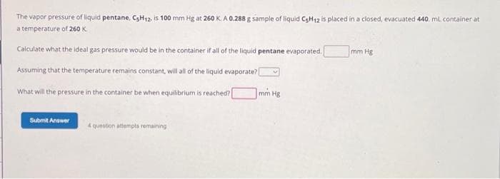 The vapor pressure of liquid pentane, C3H12, is 100 mm Hg at 260 K. A 0.288 g sample of liquid C5H12 is placed in a closed, evacuated 440. ml container at
a temperature of 260 K
Calculate what the ideal gas pressure would be in the container if all of the liquid pentane evaporated.
Assuming that the temperature remains constant, will all of the liquid evaporate?
What will the pressure in the container be when equilibrium is reached? [
Submit Answer
4 question attempts remaining
mm Hg
mm Hg