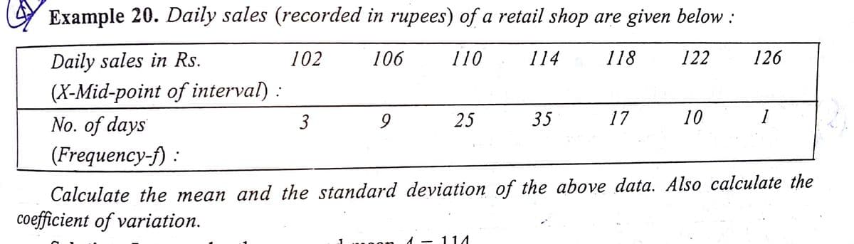 Y Example 20. Daily sales (recorded in rupees) of a retail shop are given below :
Daily sales in Rs.
(X-Mid-point of interval) :
No. of days
102
106
110
114
118
122
126
3
25
35
17
10
1
(Frequency-f) :
Calculate the mean and the standard deviation of the above data. Also calculate the
coefficient of variation.
d - 114
