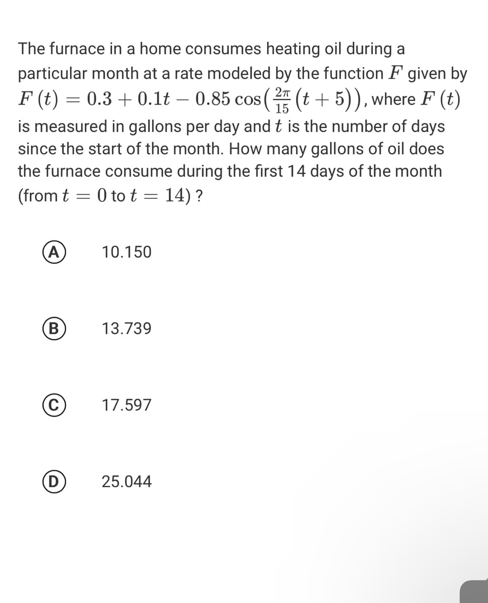 The furnace in a home consumes heating oil during a
particular month at a rate modeled by the function F given by
F (t) = 0.3 + 0.1t – 0.85 cos (2 (t + 5)), where F (t)
is measured in gallons per day and t is the number of days
since the start of the month. How many gallons of oil does
the furnace consume during the first 14 days of the month
(from t
- 0 to t = 14) ?
(A
10.150
(В
13.739
17.597
D
25.044
