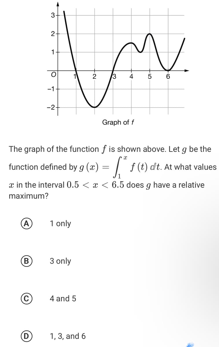 2
1
2
3
4
6
-1
-2
Graph of f
The graph of the function f is shown above. Let g be the
function defined by g (x) = | f(t)«
dt. At what values
x in the interval 0.5 < x < 6.5 does g have a relative
maximum?
A
1 only
3 only
4 and 5
1, 3, and 6
