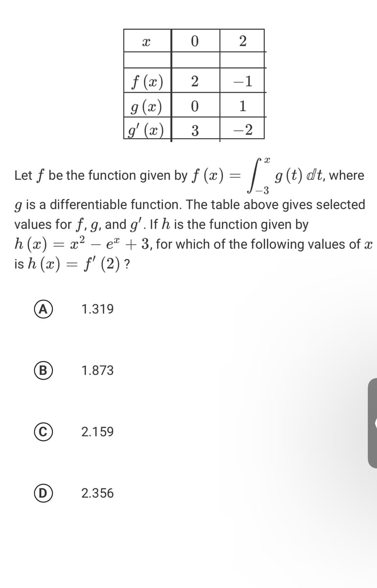 2
f (x)
g (æ)
gʻ (æ)
2
-1
1
3
-2
Let f
given by f (æ) = | g(t) dt,where
be the function
-3
g is a differentiable function. The table above gives selected
values for f, g, and g'. If h is the function given by
h (x) = x²
is h (x) = f' (2) ?
et + 3, for which of the following values of x
A
1.319
1.873
2.159
2.356
