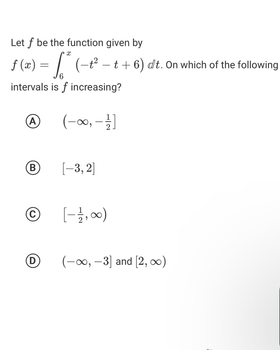 Let f be the function given by
f (x) = | (-t² - t + 6) dt. On which of the following
6.
intervals is f increasing?
(A
B
[-3, 2]
[-글,)
(D)
(1o0∞, –3] and [2, 0)
