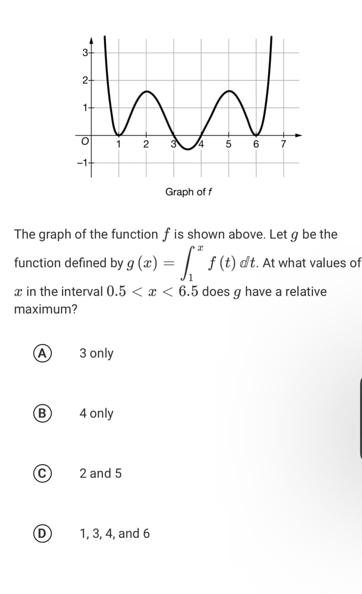 3-
2-
1-
1
3
4.
6.
7
-1-
Graph of f
The graph of the function f is shown above. Let
be the
function defined by g (x) = | ƒ (t) dt. At what values of
x in the interval 0.5 < x < 6.5 does g have a relative
maximum?
A
3 only
B
4 only
2 and 5
1, 3, 4, and 6
