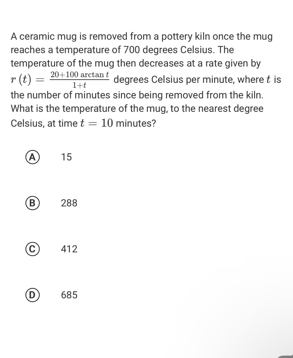 A ceramic mug is removed from a pottery kiln once the mug
reaches a temperature of 700 degrees Celsius. The
temperature of the mug then decreases at a rate given by
20+100 arctan t
r (t)
degrees Celsius per minute, where t is
1+t
the number of minutes since being removed from the kiln.
What is the temperature of the mug, to the nearest degree
Celsius, at time t = 10 minutes?
A
15
288
©
412
685
