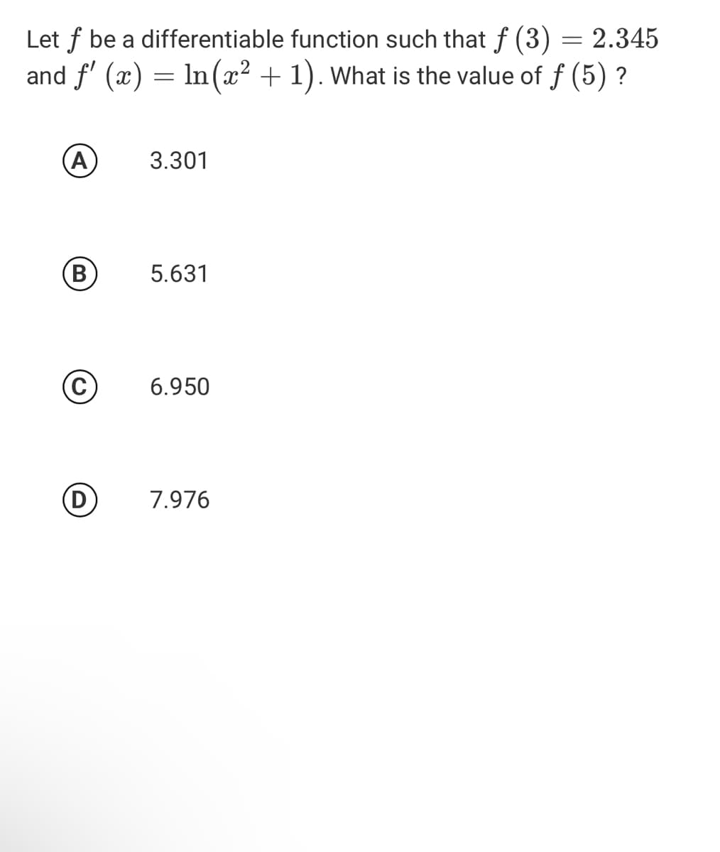 Let f be a differentiable function such that f (3)
and f' (x) = In(x² + 1). What is the value of f (5) ?
2.345
(A
3.301
(B)
5.631
6.950
D
7.976
