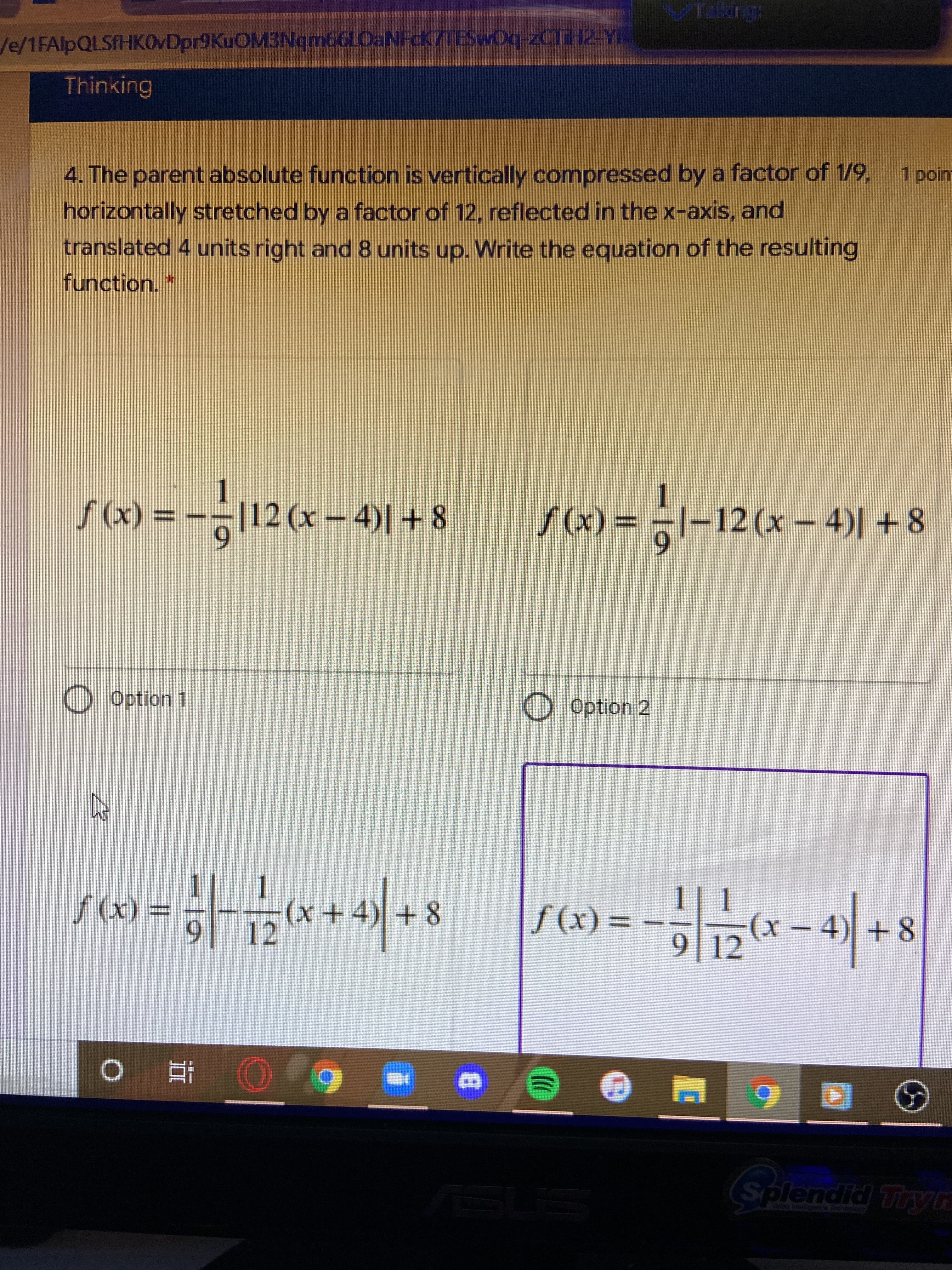 /e/1FAlpQLSfHKOVDpr9KuOM3Nqm66LOaNFcK77TESwOq-2CTH2-Y
Thinking
1 poin
4. The parent absolute function is vertically compressed by a factor of 1/9,
horizontally stretched bya factor of 12, reflected in the x-axis, and
translated 4 units right and 8 units up. Write the equation of the resulting
function.
|1,
8 + I(+ – x)71º- = (x)s
8+ I(+ – x)ZI-1 = (x)/
6.
Option 1
į uondo O
OOption 2
1| 1
= (x)f
12
(x))
9 12
-4)+8
%3D
8+(+x
x)-
近。
B.
Splendid Tryn
