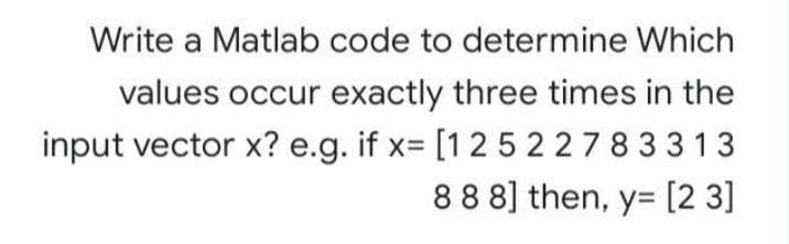 Write a Matlab code to determine Which
values occur exactly three times in the
input vector x? e.g. if x= [125227 833 13
88 8] then, y= [2 3]
