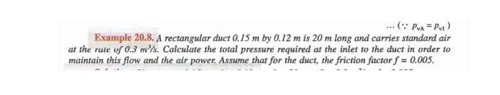 ... (: Pra = P)
Example 20.8. A rectangular duct 0.15 m by 0.12 m is 20 m long and carries standard air
at the rate of 0.3 m's. Calculate the total pressure required at the inlet to the duct in order to
maintain this flow and the air power. Assume that for the duct, the friction factor f = 0.005.
