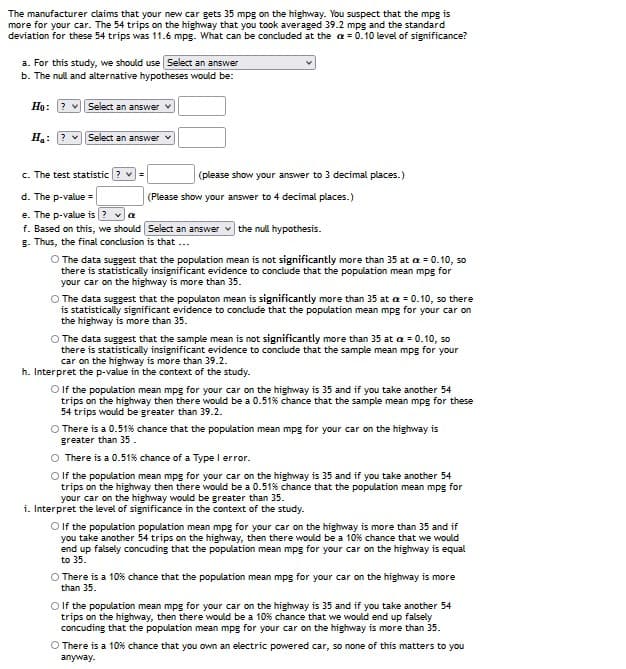 The manufacturer claims that your new car gets 35 mpg on the highway. You suspect that the mpg is
more for your car. The 54 trips on the highway that you took averaged 39.2 mpg and the standard
deviation for these 54 trips was 11.6 mpg. What can be concluded at the a = 0.10 level of significance?
a. For this study, we should use Select an answer
b. The null and alternative hypotheses would be:
Họ: ? vSelect an answer v
Ha: ? vSelect an answer
c. The test statistic ? v =
(please show your answer to 3 decimal places.)
d. The p-value =
e. The p-value is ?
f. Based on this, we should Select an answer
g. Thus, the final conclusion is that ...
(Please show your answer to 4 decimal places.)
the null hypothesis.
O The data suggest that the population mean is not significantly more than 35 at a = 0.10, so
there is statistically insignificant evidence to conclude that the population mean mpg for
your car on the highway is more than 35.
O The data suggest that the populaton mean is significantly more than 35 at a = 0.10, so there
is statistically significant evidence to conclude that the population mean mpg for your car on
the highway is more than 35.
O The data suggest that the sample mean is not significantly more than 35 at a = 0.10, so
there is statistically insignificant evidence to conclude that the sample mean mpg for your
car on the highway is more than 39.2.
h. Interpret the p-value in the context of the study.
O If the population mean mpg for your car on the highway is 35 and if you take another 54
trips on the highway then there would be a 0.51% chance that the sample mean mpg for these
54 trips would be greater than 39.2.
O There is a 0.51% chance that the population mean mpg for your car on the highway is
greater than 35.
O There is a 0.51% chance of a Type I error.
O lf the population mean mpg for your car on the highway is 35 and if you take another 54
trips on the highway then there would be a 0.51% chance that the population mean mpg for
your car on the highway would be greater than 35.
i. Interpret the level of significance in the context of the study.
Olf the population population mean mpg for your car on the highway is more than 35 and if
you take another 54 trips on the highway, then there would be a 10% chance that we would
end up falsely concuding that the population mean mpg for your car on the highway is equal
to 35.
O There is a 10% chance that the population mean mpg for your car on the highway is more
than 35.
O lf the population mean mpg for your car on the highway is 35 and if you take another 54
trips on the highway, then there would be a 10% chance that we would end up falsely
concuding that the population mean mpg for your car on the highway is more than 35.
O There is a 10% chance that you own an electric powered car, so none of this matters to you
anyway.
