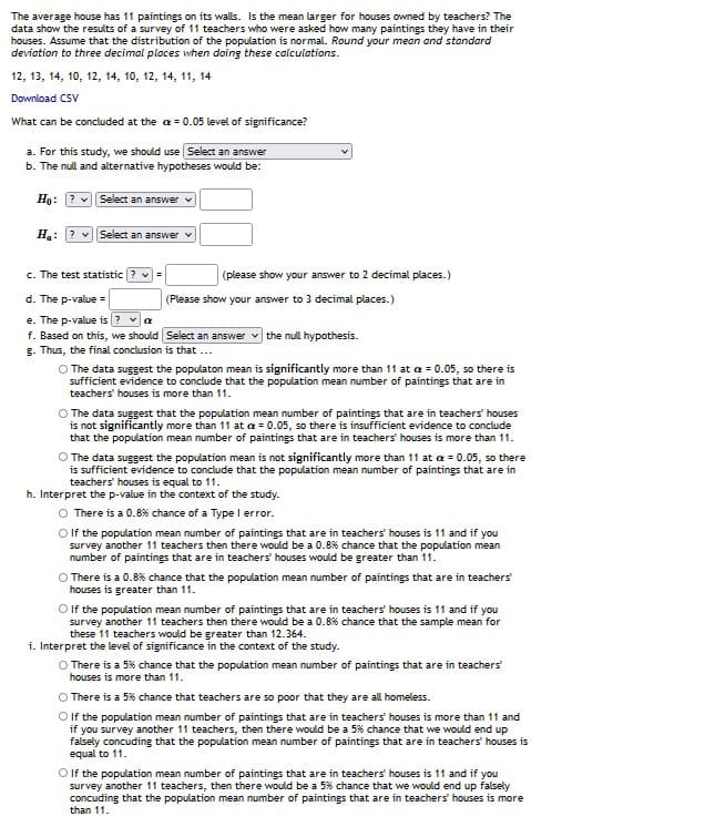 The average house has 11 paintings on its walls. Is the mean larger for houses owned by teachers? The
data show the results of a survey of 11 teachers who were asked how many paintings they have in their
houses. Assume that the distribution of the population is normal. Round your mean and standard
deviation to three decimal places when doing these calculations.
12, 13, 14, 10, 12, 14, 10, 12, 14, 11, 14
Download CSV
What can be concluded at the a = 0.05 level of significance?
a. For this study, we should use Select an answer
b. The null and alternative hypotheses would be:
Ho: ? v|Select an answer v
H: ? vSelect an answer v
c. The test statistic
(please show your answer to 2 decimal places.)
d. The p-value =
(Please show your answer to 3 decimal places.)
e. The p-value is ? va
f. Based on this, we should Select an answer v the null hypothesis.
g. Thus, the final conclusion is that ...
O The data suggest the populaton mean is significantly more than 11 at a = 0.05, so there is
sufficient evidence to conclude that the population mean number of paintings that are in
teachers' houses is more than 11.
O The data suggest that the population mean number of paintings that are in teachers' houses
is not significantly more than 11 at a = 0.05, so there is insufficient evidence to conclude
that the population mean number of paintings that are in teachers houses is more than 11.
O The data suggest the population mean is not significantly more than 11 at a = 0.05, so there
is sufficient evidence to conclude that the population mean number of paintings that are in
teachers' houses is equal to 11.
h. Interpret the p-value in the context of the study.
O There is a 0.8% chance of a Type I error.
O f the population mean number of paintings that are in teachers' houses is 11 and if you
survey another 11 teachers then there would be a 0.8% chance that the population mean
number of paintings that are in teachers' houses would be greater than 11.
O There is a 0.8% chance that the population mean number of paintings that are in teachers
houses is greater than 11.
O lf the population mean number of paintings that are in teachers houses is 11 and if you
survey another 11 teachers then there would be a 0.8% chance that the sample mean for
these 11 teachers would be greater than 12.364.
i. Interpret the level of significance in the context of the study.
O There is a 5% chance that the population mean number of paintings that are in teachers
houses is more than 11.
O There is a 5% chance that teachers are so poor that they are all homeless.
O lf the population mean number of paintings that are in teachers' houses is more than 11 and
if you survey another 11 teachers, then there would be a 5% chance that we would end up
falsely concuding that the population mean number of paintings that are in teachers' houses is
equal to 11.
O lf the population mean number of paintings that are in teachers houses is 11 and if you
survey another 11 teachers, then there would be a 5% chance that we would end up falsely
concuding that the population mean number of paintings that are in teachers' houses is more
than 11.
