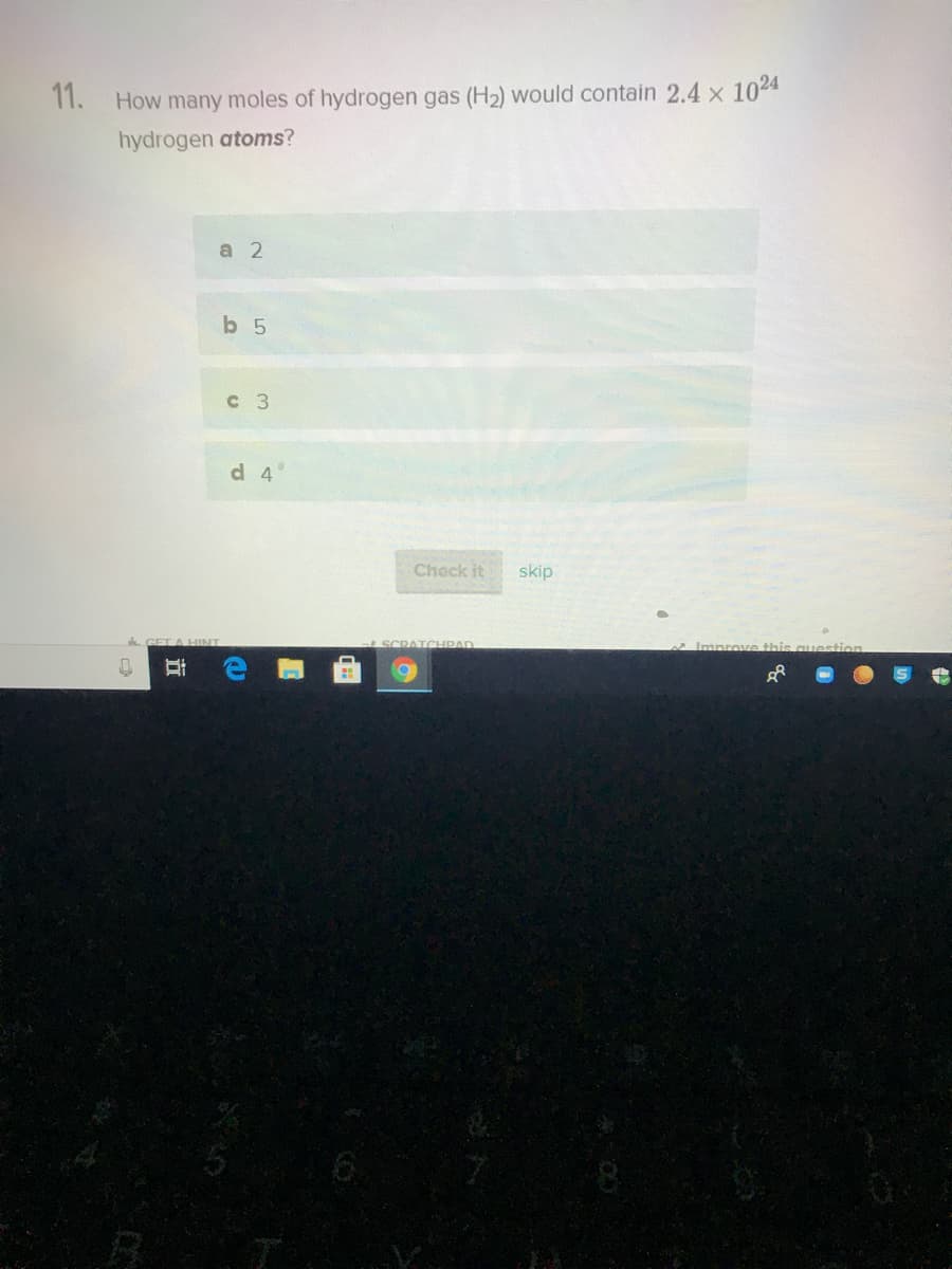 11. How many moles of hydrogen gas (H2) would contain 2.4 x 1024
hydrogen atoms?
а 2
b 5
с 3
d 4°
Check it
skip
SCRATCHIPAD
立
