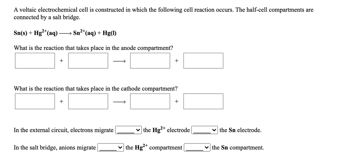 A voltaic electrochemical cell is constructed in which the following cell reaction occurs. The half-cell compartments are
connected by a salt bridge.
→ Sn²*(aq) + Hg(1)
2+,
Sn(s) + Hg²*(aq) ·
What is the reaction that takes place in the anode compartment?
+
+
What is the reaction that takes place in the cathode compartment?
+
+
In the external circuit, electrons migrate
v the Hg²* electrode
v the Sn electrode.
In the salt bridge, anions migrate
the Hg** compartment|
v the Sn compartment.
