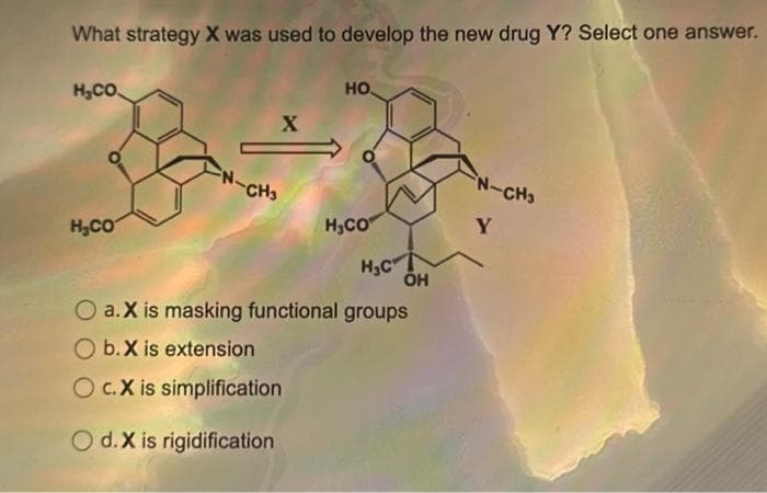 What strategy X was used to develop the new drug Y? Select one answer.
H₂CO
H₂CO
X
FN-CH3
НО.
H₂CO
H₂C
Oa.X is masking functional groups
b.X is extension
O c.X is simplification
O d. X is rigidification
OH
N-CH3
Y