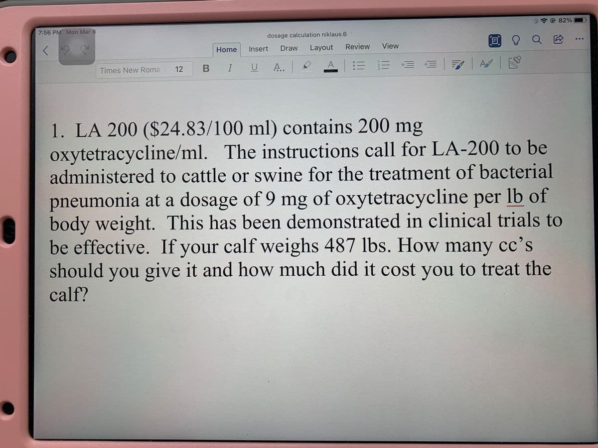 @ 82%
7:56 PM Mon Mar 8
dosage calculation niklaus.6
0 9 Q E
Home
Insert
Draw
Layout
Review
View
A..
A1 :三三EE|7| A|
Times New Roma
12
B I
1. LA 200 ($24.83/100 ml) contains 200 mg
oxytetracycline/ml. The instructions call for LA-200 to be
administered to cattle or swine for the treatment of bacterial
pneumonia at a dosage of 9 mg of oxytetracycline per lb of
body weight. This has been demonstrated in clinical trials to
be effective. If your calf weighs 487 lbs. How many cc's
should you give it and how much did it cost you to treat the
calf?
