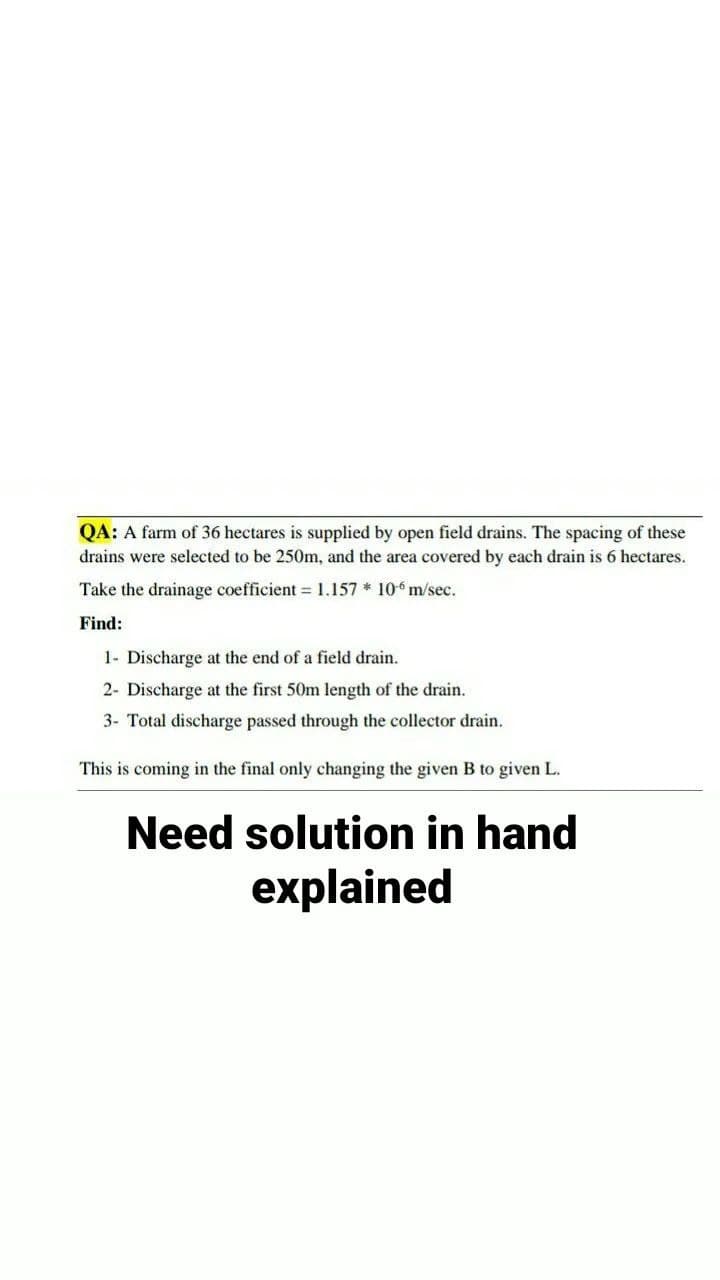 QA: A farm of 36 hectares is supplied by open field drains. The spacing of these
drains were selected to be 250m, and the area covered by each drain is 6 hectares.
Take the drainage coefficient = 1.157 * 106 m/sec.
Find:
1- Discharge at the end of a field drain.
2- Discharge at the first 50m length of the drain.
3- Total discharge passed through the collector drain.
This is coming in the final only changing the given B to given L.
Need solution in hand
explained