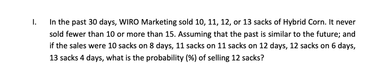 In the past 30 days, WIRO Marketing sold 10, 11, 12, or 13 sacks of Hybrid Corn. It never
sold fewer than 10 or more than 15. Assuming that the past is similar to the future; and
if the sales were 10 sacks on 8 days, 11 sacks on 11 sacks on 12 days, 12 sacks on 6 days,
13 sacks 4 days, what is the probability (%) of selling 12 sacks?