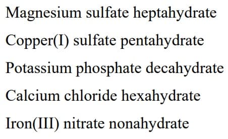 Magnesium sulfate heptahydrate
Copper(I) sulfate pentahydrate
Potassium phosphate decahydrate
Calcium chloride hexahydrate
Iron(III) nitrate nonahydrate