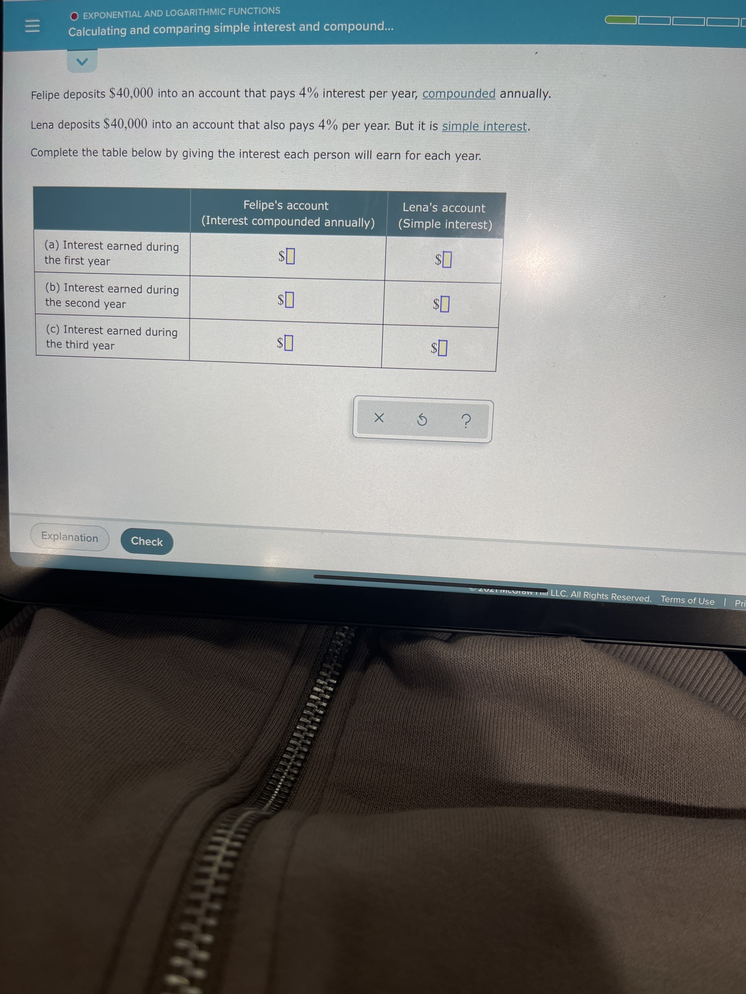 II
O EXPONENTIAL AND LOGARITHMIC FUNCTIONS
Calculating and comparing simple interest and compound...
Felipe deposits $40,000 into an account that pays 4% interest per year, compounded annually.
Lena deposits $40,000 into an account that also pays 4% per year. But it is simple interest.
Complete the table below by giving the interest each person will earn for each year.
Lena's account
Felipe's account
(Interest compounded annually)
(Simple interest)
(a) Interest earned during
the first year
(b) Interest earned during
the second year
(c) Interest earned during
the third year
24
Explanation
Check
O20ZTMCuraw T LLC. All Rights Reserved. Terms of Use Pri
