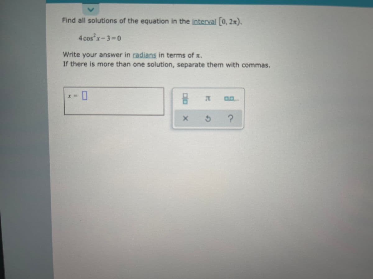 Find all solutions of the equation in the interval [0, 2x).
4 cos x-3-0
Write your answer in radians in terms of a.
If there is more than one solution, separate them with commas.
