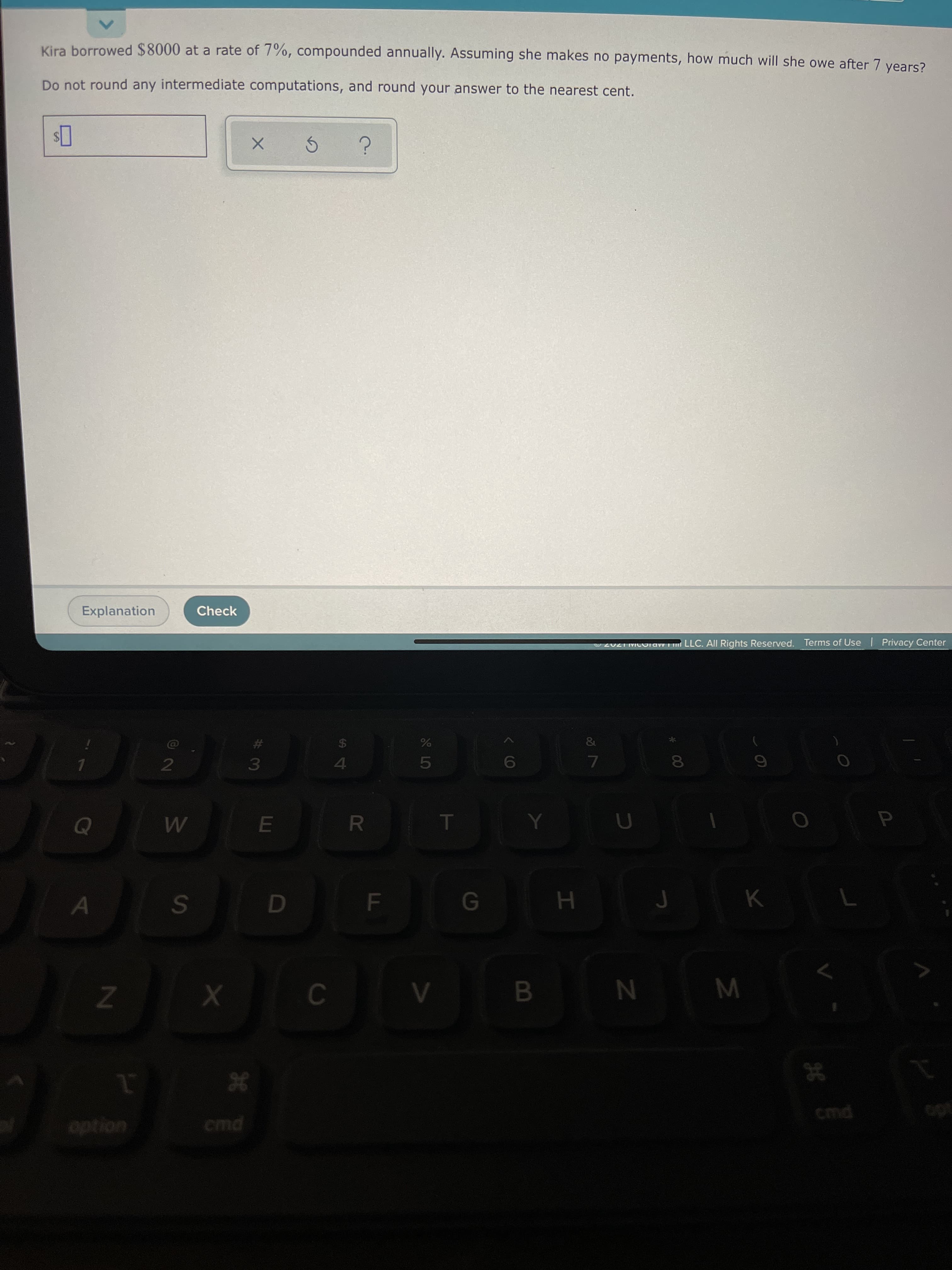 * 00
B
Kira borrowed $8000 at a rate of 7%, compounded annually. Assuming she makes no payments, how much will she owe after 7 vears?
Do not round any intermediate computations, and round your answer to the nearest cent.
24
Explanation
Check
2021 MCOraw T LLC. All Rights Reserved. Terms of Use | Privacy Center
$4
4.
%23
7.
H
M
I
option
cmd
cmd
